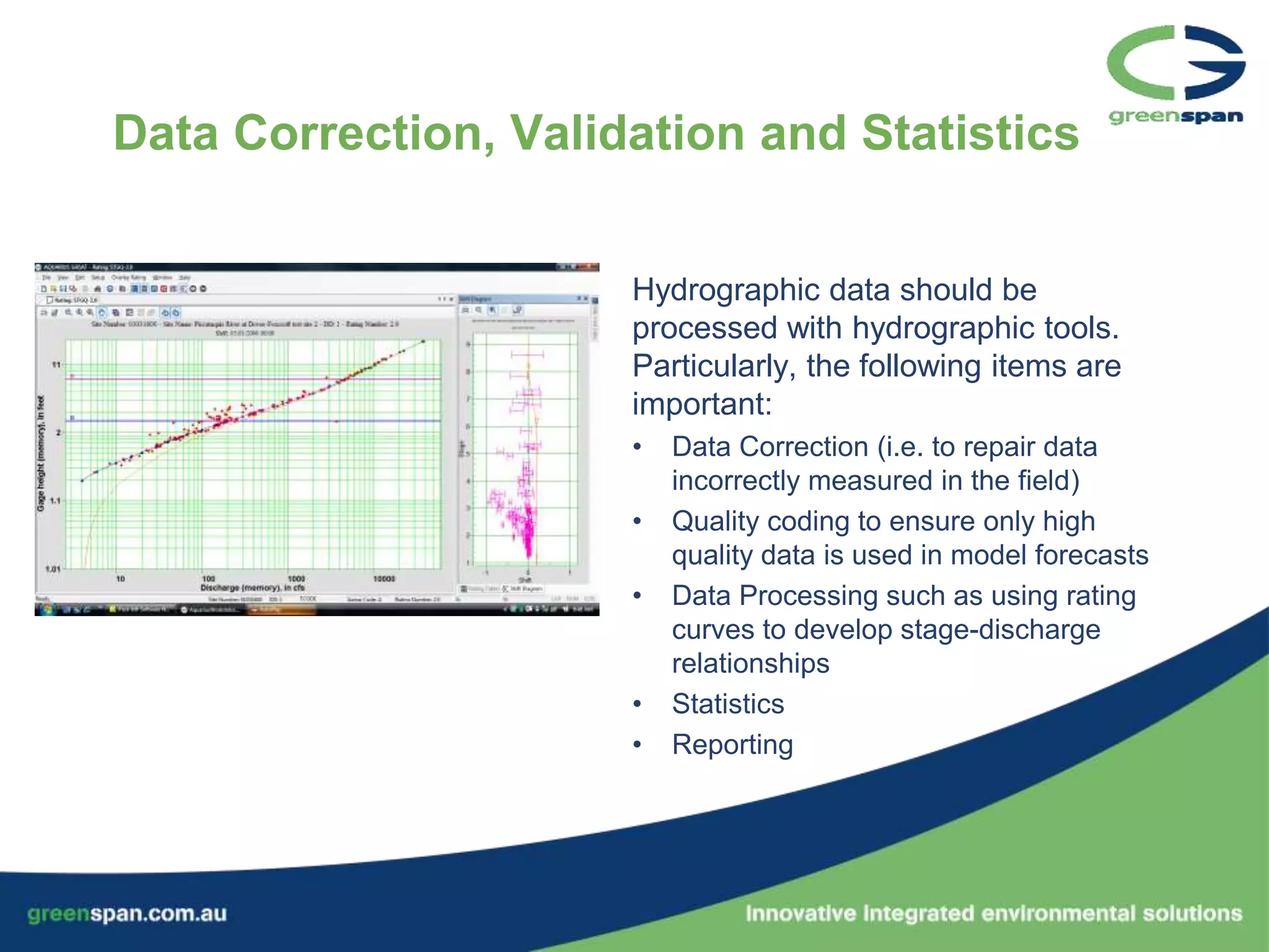 Data Correction, Validation and Statistics


                      Hydrographic data should be
                      processed with hydrographic tools.
                      Particularly, the following items are
                      important:
                      •   Data Correction (i.e. to repair data
                          incorrectly measured in the field)
                      •   Quality coding to ensure only high
                          quality data is used in model forecasts
                      •   Data Processing such as using rating
                          curves to develop stage-discharge
                          relationships
                      •   Statistics
                      •   Reporting
 