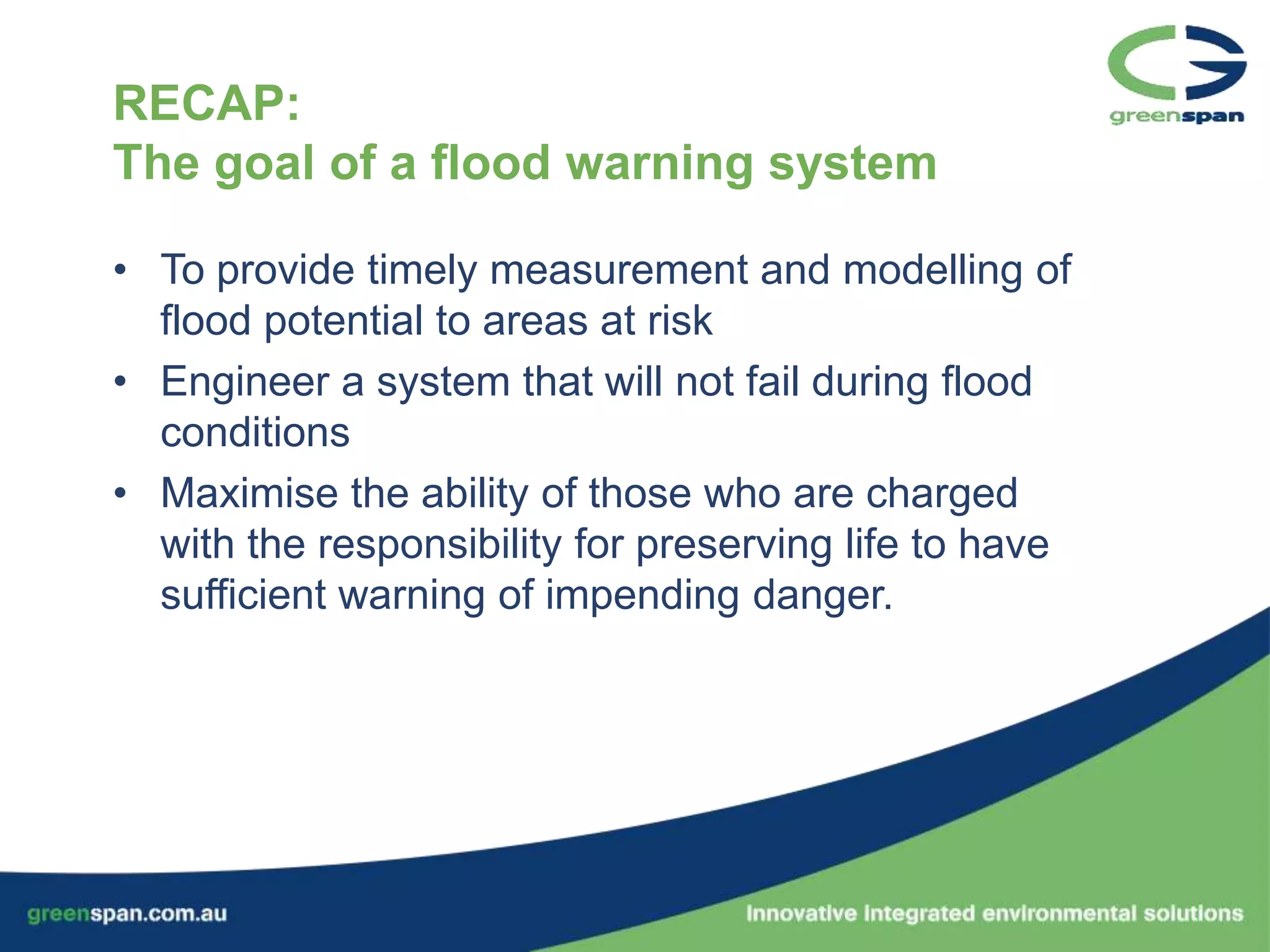 RECAP:
The goal of a flood warning system

• To provide timely measurement and modelling of
  flood potential to areas at risk
• Engineer a system that will not fail during flood
  conditions
• Maximise the ability of those who are charged
  with the responsibility for preserving life to have
  sufficient warning of impending danger.
 