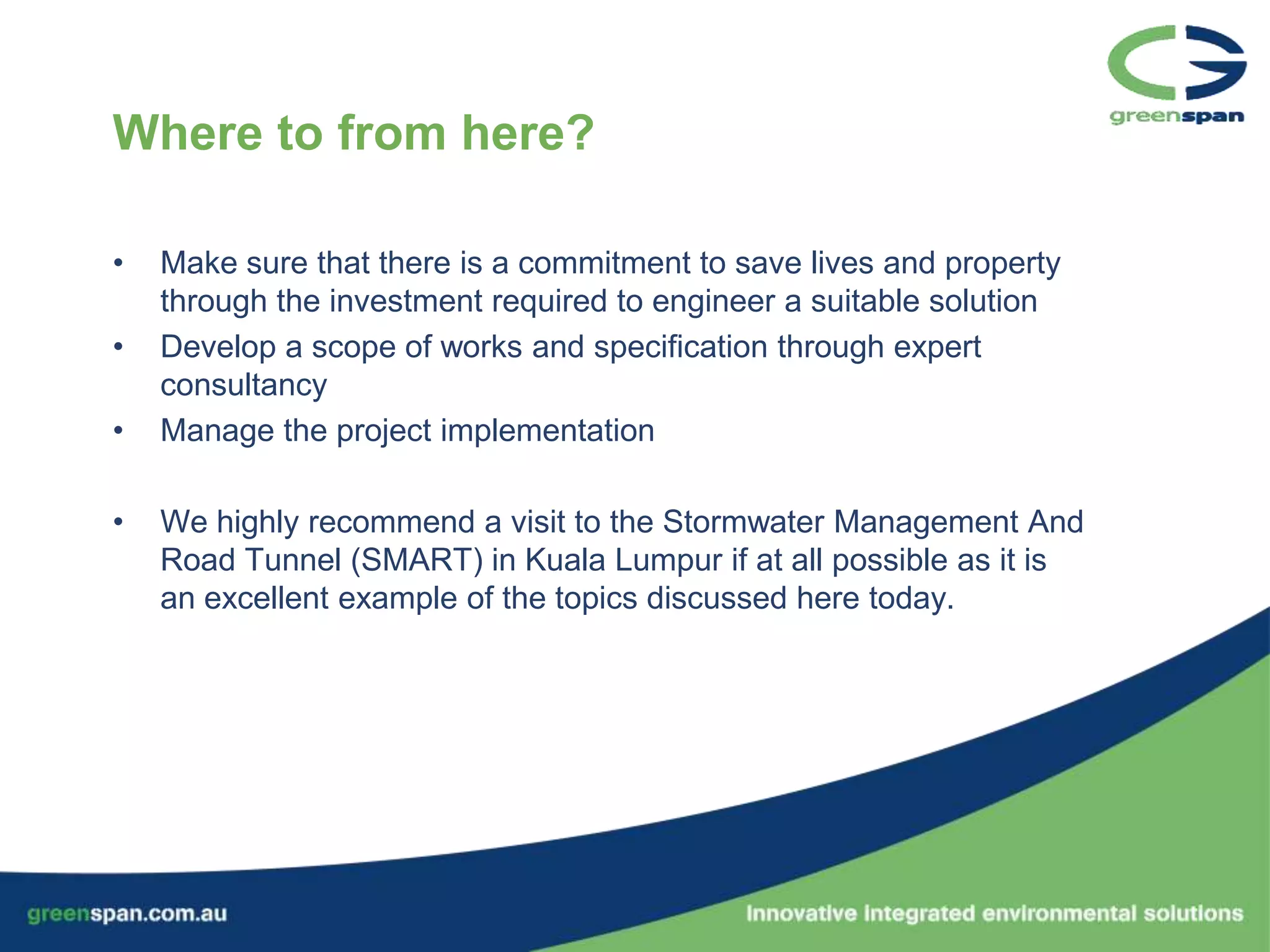Where to from here?

•   Make sure that there is a commitment to save lives and property
    through the investment required to engineer a suitable solution
•   Develop a scope of works and specification through expert
    consultancy
•   Manage the project implementation

•   We highly recommend a visit to the Stormwater Management And
    Road Tunnel (SMART) in Kuala Lumpur if at all possible as it is
    an excellent example of the topics discussed here today.
 