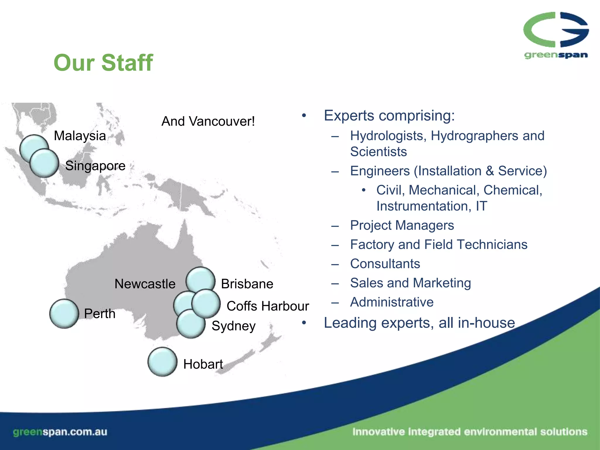 Our Staff

                 And Vancouver!         •    Experts comprising:
Malaysia                                      – Hydrologists, Hydrographers and
                                                Scientists
 Singapore                                    – Engineers (Installation & Service)
                                                  • Civil, Mechanical, Chemical,
                                                    Instrumentation, IT
                                              – Project Managers
                                              – Factory and Field Technicians
                                              – Consultants
           Newcastle        Brisbane          – Sales and Marketing
                             Coffs Harbour    – Administrative
    Perth
                           Sydney        •   Leading experts, all in-house

                       Hobart
 