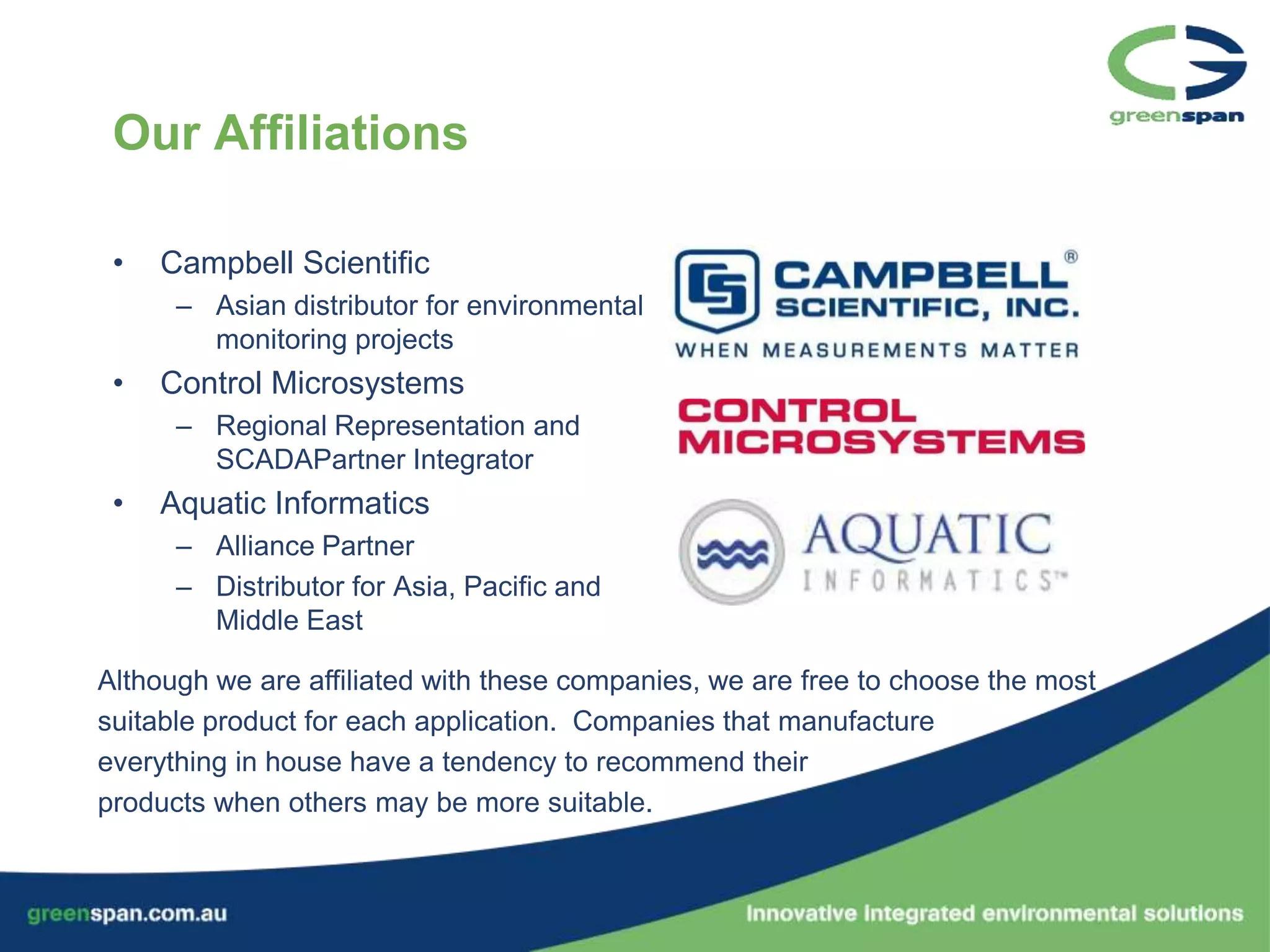 Our Affiliations

 •   Campbell Scientific
      – Asian distributor for environmental
        monitoring projects
 •   Control Microsystems
      – Regional Representation and
        SCADAPartner Integrator
 •   Aquatic Informatics
      – Alliance Partner
      – Distributor for Asia, Pacific and
        Middle East

Although we are affiliated with these companies, we are free to choose the most
suitable product for each application. Companies that manufacture
everything in house have a tendency to recommend their
products when others may be more suitable.
 