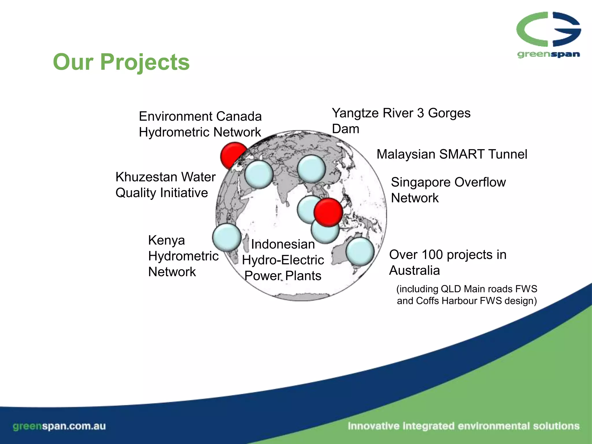 Our Projects

         Environment Canada                Yangtze River 3 Gorges
         Hydrometric Network               Dam
                                                  Malaysian SMART Tunnel
     Khuzestan Water                                Singapore Overflow
     Quality Initiative                             Network


          Kenya            Indonesian
          Hydrometric     Hydro-Electric            Over 100 projects in
          Network         Power Plants              Australia
                                                     (including QLD Main roads FWS
                                                     and Coffs Harbour FWS design)
 
