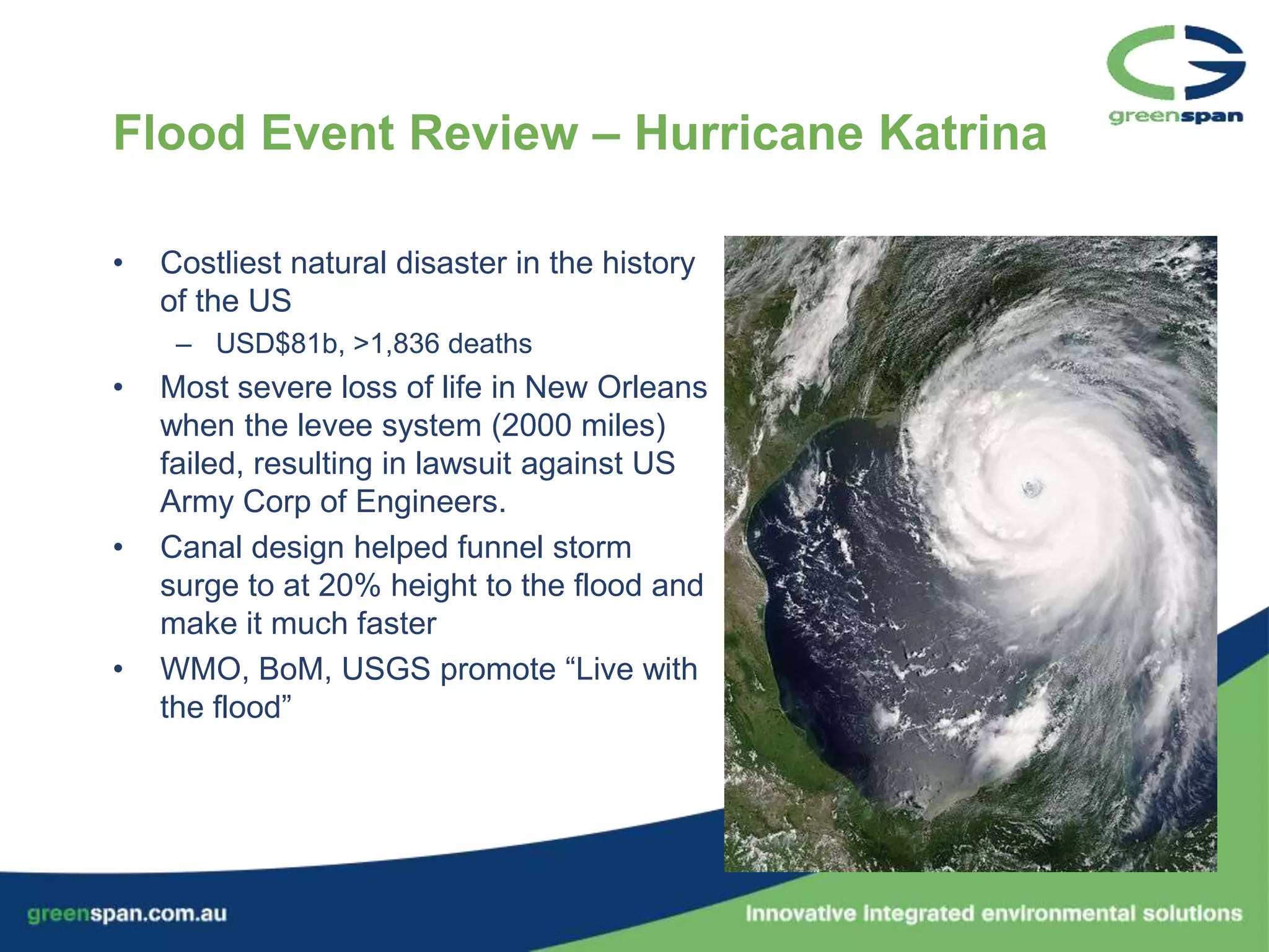 Flood Event Review – Hurricane Katrina

•   Costliest natural disaster in the history
    of the US
     – USD$81b, >1,836 deaths
•   Most severe loss of life in New Orleans
    when the levee system (2000 miles)
    failed, resulting in lawsuit against US
    Army Corp of Engineers.
•   Canal design helped funnel storm
    surge to at 20% height to the flood and
    make it much faster
•   WMO, BoM, USGS promote “Live with
    the flood”
 