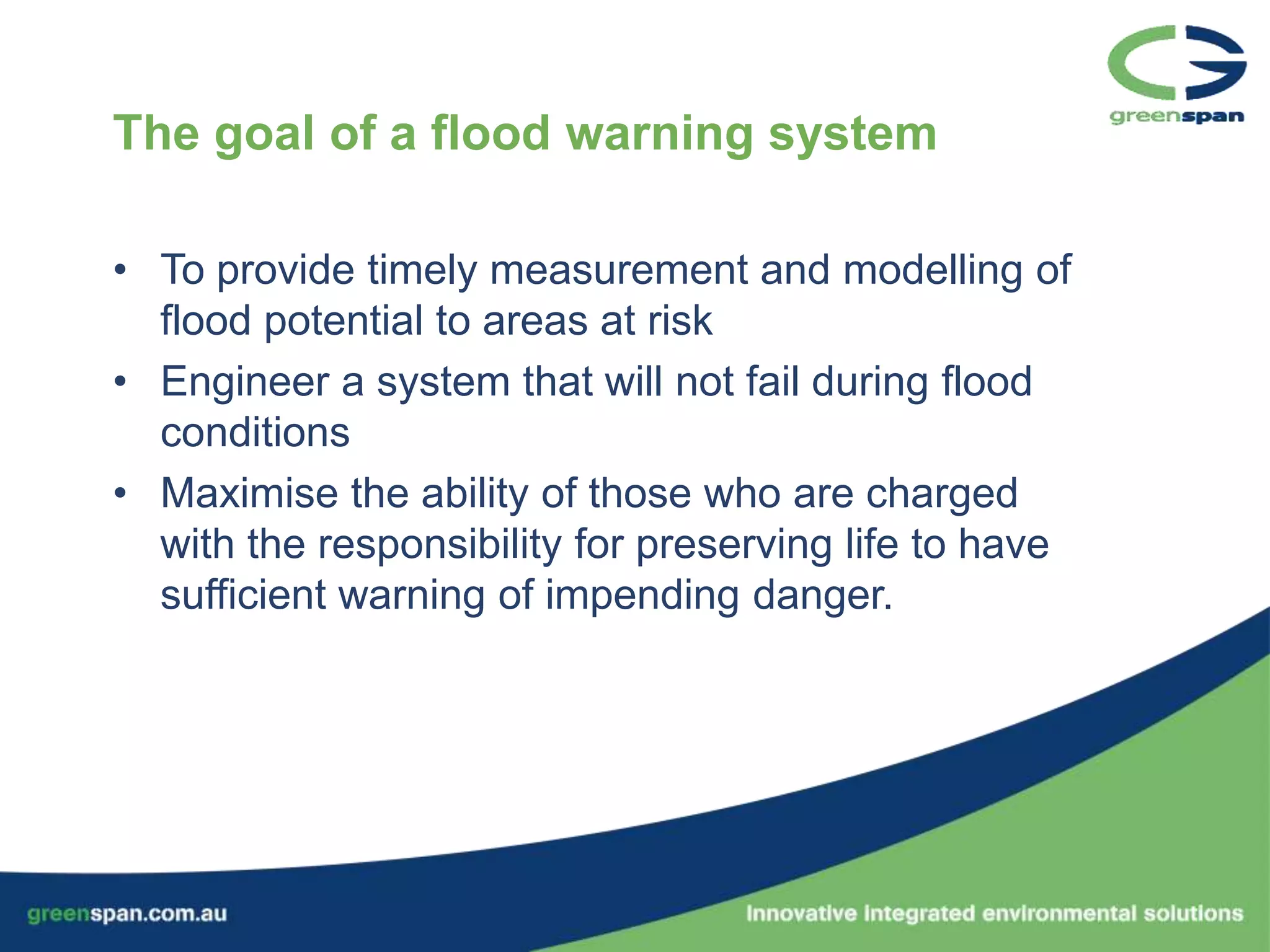 The goal of a flood warning system

• To provide timely measurement and modelling of
  flood potential to areas at risk
• Engineer a system that will not fail during flood
  conditions
• Maximise the ability of those who are charged
  with the responsibility for preserving life to have
  sufficient warning of impending danger.
 