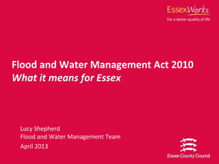 Lucy Shepherd
Flood and Water Management Team
April 2013
Flood and Water Management Act 2010
What it means for Essex
 