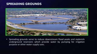 SPREADING GROUNDS
• Spreading grounds serve to reduce downstream flood peaks and replenish
underground reservoirs which provide water by pumping for irrigation
purpose or other water supply uses.
 