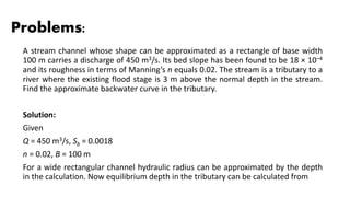 Problems:
A stream channel whose shape can be approximated as a rectangle of base width
100 m carries a discharge of 450 m3/s. Its bed slope has been found to be 18 × 10–4
and its roughness in terms of Manning’s n equals 0.02. The stream is a tributary to a
river where the existing flood stage is 3 m above the normal depth in the stream.
Find the approximate backwater curve in the tributary.
Solution:
Given
Q = 450 m3/s, Sb = 0.0018
n = 0.02, B = 100 m
For a wide rectangular channel hydraulic radius can be approximated by the depth
in the calculation. Now equilibrium depth in the tributary can be calculated from
 