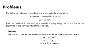Problems:
The following data concerning flow in a semicircular bend are given
r = 490 m, C = 40 m1/2/s, h = 5 m
ux = 1.1 m/s
Find the deviation in the path of a particle starting along the centre line at the
beginning of the curve and finishing at its end.
 