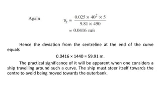 Hence the deviation from the centreline at the end of the curve
equals
0.0416 × 1440 = 59.91 m.
The practical significance of it will be apparent when one considers a
ship travelling around such a curve. The ship must steer itself towards the
centre to avoid being moved towards the outerbank.
 