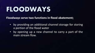 FLOODWAYS
Floodways serve two functions in flood abatement;
• by providing an additional channel storage for storing
a portion of the flood water
• by opening up a new channel to carry a part of the
main stream flow.
 