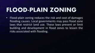 FLOOD-PLAIN ZONING
• Flood-plain zoning reduces the risk and cost of damages
flooding causes. Local governments may pass flood zone
laws that restrict land use. These laws prevent or limit
building and development in flood zones to lessen the
risks associated with flooding.
 