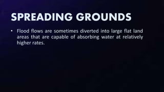 SPREADING GROUNDS
• Flood flows are sometimes diverted into large flat land
areas that are capable of absorbing water at relatively
higher rates.
 