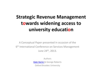 Strategic Revenue Management
towards widening access to
university education
A Conceptual Paper presented in occasion of the
6th International Conference on Services Management
June 24th, 2013.
Authors
Kate Varini & George Roberts
Oxford Brookes University
 