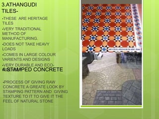 3.ATHANGUDI
TILES-
•THESE ARE HERITAGE
TILES
•VERY TRADITIONAL
METHOD OF
MANUFACTURING.
•DOES NOT TAKE HEAVY
LOADS
•COMES IN LARGE COLOUR
VARIENTS AND DESIGNS
•VERY DURABLE AND ECO-
FRIENDLY4.STAMPED CONCRETE
•PROCESS OF GIVING RAW
CONCRETE A GREATE LOOK BY
STAMPING PATTERN AND GIVING
TEXTURE TO IT TO GIVE IT THE
FEEL OF NATURAL STONE
 