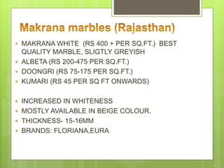 MAKRANA WHITE (RS 400 + PER SQ.FT.) BEST
QUALITY MARBLE, SLIGTLY GREYISH
 ALBETA (RS 200-475 PER SQ.FT.)
 DOONGRI (RS 75-175 PER SQ.FT.)
 KUMARI (RS 45 PER SQ FT ONWARDS)
 INCREASED IN WHITENESS
 MOSTLY AVAILABLE IN BEIGE COLOUR.
 THICKNESS- 15-16MM
 BRANDS: FLORIANA,EURA
 