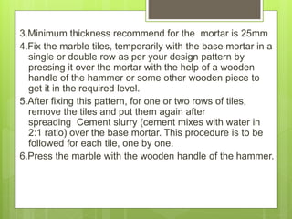 3.Minimum thickness recommend for the mortar is 25mm
4.Fix the marble tiles, temporarily with the base mortar in a
single or double row as per your design pattern by
pressing it over the mortar with the help of a wooden
handle of the hammer or some other wooden piece to
get it in the required level.
5.After fixing this pattern, for one or two rows of tiles,
remove the tiles and put them again after
spreading Cement slurry (cement mixes with water in
2:1 ratio) over the base mortar. This procedure is to be
followed for each tile, one by one.
6.Press the marble with the wooden handle of the hammer.
 