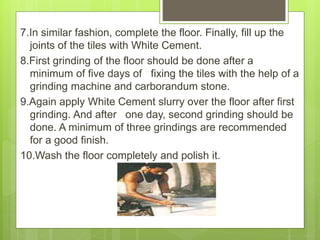 7.In similar fashion, complete the floor. Finally, fill up the
joints of the tiles with White Cement.
8.First grinding of the floor should be done after a
minimum of five days of fixing the tiles with the help of a
grinding machine and carborandum stone.
9.Again apply White Cement slurry over the floor after first
grinding. And after one day, second grinding should be
done. A minimum of three grindings are recommended
for a good finish.
10.Wash the floor completely and polish it.
 