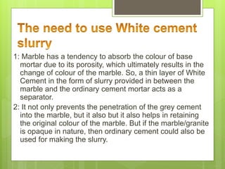 1: Marble has a tendency to absorb the colour of base
mortar due to its porosity, which ultimately results in the
change of colour of the marble. So, a thin layer of White
Cement in the form of slurry provided in between the
marble and the ordinary cement mortar acts as a
separator.
2: It not only prevents the penetration of the grey cement
into the marble, but it also but it also helps in retaining
the original colour of the marble. But if the marble/granite
is opaque in nature, then ordinary cement could also be
used for making the slurry.
 