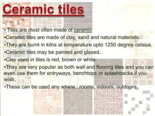 • Tiles are most often made of ceramic
•Ceramic tiles are made of clay, sand and natural materials.
•They are burnt in kilns at temperature upto 1250 degree celsius.
•Ceramic tiles may be painted and glazed.
•Clay used in tiles is red, brown or white.
•They are very popular as both wall and flooring tiles and you can
even use them for entryways, benchtops or splashbacks if you
wish.
•These can be used any where : rooms, indoors, outdoors.
 