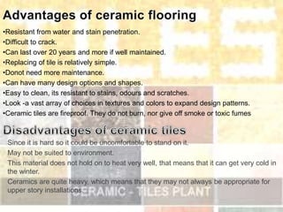•Resistant from water and stain penetration.
•Difficult to crack.
•Can last over 20 years and more if well maintained.
•Replacing of tile is relatively simple.
•Donot need more maintenance.
•Can have many design options and shapes.
•Easy to clean, its resistant to stains, odours and scratches.
•Look -a vast array of choices in textures and colors to expand design patterns.
•Ceramic tiles are fireproof. They do not burn, nor give off smoke or toxic fumes
Since it is hard so it could be uncomfortable to stand on it.
May not be suited to environment.
This material does not hold on to heat very well, that means that it can get very cold in
the winter.
Ceramics are quite heavy, which means that they may not always be appropriate for
upper story installations.
 