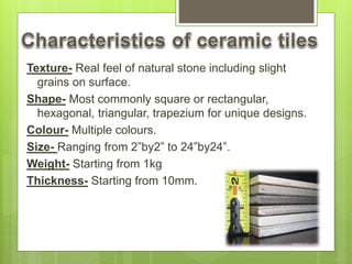 Texture- Real feel of natural stone including slight
grains on surface.
Shape- Most commonly square or rectangular,
hexagonal, triangular, trapezium for unique designs.
Colour- Multiple colours.
Size- Ranging from 2”by2” to 24”by24”.
Weight- Starting from 1kg
Thickness- Starting from 10mm.
 