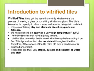 Vitrified Tiles have got the name from vitrify which means the
process of making a glass or something similar to a glass. This tile is
known for its capacity to absorb water and also for being stain resistant.
• mixture containing clay and elements like silica, quartz and
feldspar.
• the mixture melts on applying a very high temperature(1200C)
• non-porous tiles that have a glassy texture.
• Vitrified tiles use a dye that is mixed with the clay before setting it on
fire. This dye makes the color consistent throughout the tiles.
Therefore, if the surface of the tile chips off, then a similar color is
exposed underneath.
• These tiles are thus, very strong, durable and resistant to water
and stain
 