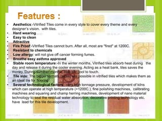 • Aesthetics:-Vitrified Tiles come in every style to cover every theme and every
designer’s vision. with tiles.
• Hard wearing
• Easy to clean
• Attractive
• Fire Proof:-Vitrified Tiles cannot burn. After all, most are "fired" at 1200C.
• Resistant to chemicals
• Low allergy: will not give off cancer forming fumes.
• Breathe easy asthma approved
• Stable room temperature:-In the winter months, Vitrified tiles absorb heat during the
day and release it during the cooler evening. Acting as a heat bank, tiles saves the
money. During summer months, tiles are cool to touch.
• Tile size: The bigger formats (sizes) are possible in vitrified tiles which makes them as
an ideal tile for flooring
• Several technological factors : very high tonnage pressure, development of kilns
which can operate at high temperature (+1200C.), fine polishing machines, calibrating
machines and squaring and champ herring machines, development of nano material
technology to seal the residual water absorption, decorative printing technology etc.
have lead for this tile development.
 