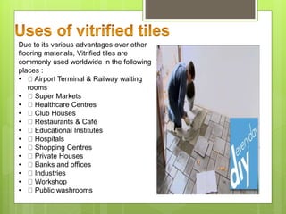 Due to its various advantages over other
flooring materials, Vitrified tiles are
commonly used worldwide in the following
places :
• Airport Terminal & Railway waiting
rooms
• Super Markets
• Healthcare Centres
• Club Houses
• Restaurants & Café
• Educational Institutes
• Hospitals
• Shopping Centres
• Private Houses
• Banks and offices
• Industries
• Workshop
• Public washrooms
 