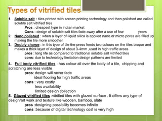 1. Soluble salt : tiles printed with screen printing technology and then polished are called
soluble salt vitrified tiles
Pros : cheapest type in indian market
Cons : design of soluble salt tiles fade away after a use of few years
2. Nano polished : when a layer of liquid silica is applied nano or micro pores are filled up
making the tile more smoother
3. Doubly charge : in this type of tile the press feeds two colours on the tiles bisque and
makes a thick layer of design of about 3-4mm ,used in high traffic areas
pros : long life as compared to traditional soluble salt vitrified tiles
cons: due to technology limitation design patterns are limited
4. Full body vitrified tiles : has colour all over the body of a tile, chipping and
scratching are less visible
pros: design will never fade
ideal flooring for high traffic areas
cons : very costly
less availability
limited design collection
5. Glazed vitrified tiles :vitrified tiles with glazed surface . It offers any type of
design/art work and texture like wooden, bamboo, slate
pros :designing possibility becomes infinite
cons :because of digital technology cost is very high
 