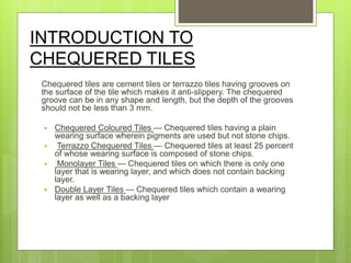 INTRODUCTION TO
CHEQUERED TILES
Chequered tiles are cement tiles or terrazzo tiles having grooves on
the surface of the tile which makes it anti-slippery. The chequered
groove can be in any shape and length, but the depth of the grooves
should not be less than 3 mm.
 Chequered Coloured Tiles — Chequered tiles having a plain
wearing surface wherein pigments are used but not stone chips.
 Terrazzo Chequered Tiles — Chequered tiles at least 25 percent
of whose wearing surface is composed of stone chips.
 Monolayer Tiles — Chequered tiles on which there is only one
layer that is wearing layer, and which does not contain backing
layer.
 Double Layer Tiles — Chequered tiles which contain a wearing
layer as well as a backing layer
 