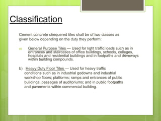 Classification
Cement concrete chequered tiles shall be of two classes as
given below depending on the duty they perform:
a) General Purpose Tiles — Used for light traffic loads such as in
entrances and staircases of office buildings, schools, colleges,
hospitals and residential buildings and in footpaths and driveways
within building compounds.
b) Heavy Duty Floor Tiles — Used for heavy traffic
conditions such as in industrial godowns and industrial
workshop floors; platforms; ramps and entrances of public
buildings; passages of auditoriums; and in public footpaths
and pavements within commercial building.
 