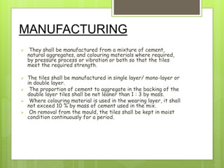 MANUFACTURING
 They shall be manufactured from a mixture of cement,
natural aggregates, and colouring materials where required,
by pressure process or vibration or both so that the tiles
meet the required strength.
 The tiles shall be manufactured in single layer/ mono-layer or
in double layer.
 The proportion of cement to aggregate in the backing of the
double layer tiles shall be not leaner than 1 : 3 by mass.
 Where colouring material is used in the wearing layer, it shall
not exceed 10 % by mass of cement used in the mix.
 On removal from the mould, the tiles shall be kept in moist
condition continuously for a period.
 
