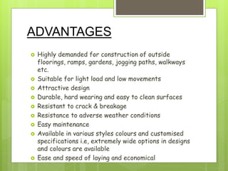 ADVANTAGES
 Highly demanded for construction of outside
floorings, ramps, gardens, jogging paths, walkways
etc.
 Suitable for light load and low movements
 Attractive design
 Durable, hard wearing and easy to clean surfaces
 Resistant to crack & breakage
 Resistance to adverse weather conditions
 Easy maintenance
 Available in various styles colours and customised
specifications i.e, extremely wide options in designs
and colours are available
 Ease and speed of laying and economical
 