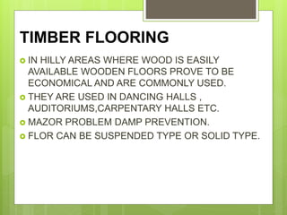 TIMBER FLOORING
 IN HILLY AREAS WHERE WOOD IS EASILY
AVAILABLE WOODEN FLOORS PROVE TO BE
ECONOMICAL AND ARE COMMONLY USED.
 THEY ARE USED IN DANCING HALLS ,
AUDITORIUMS,CARPENTARY HALLS ETC.
 MAZOR PROBLEM DAMP PREVENTION.
 FLOR CAN BE SUSPENDED TYPE OR SOLID TYPE.
 