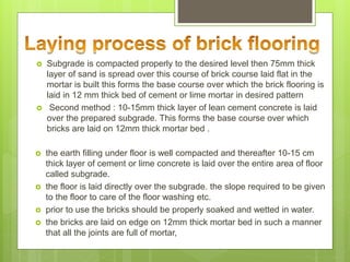  Subgrade is compacted properly to the desired level then 75mm thick
layer of sand is spread over this course of brick course laid flat in the
mortar is built this forms the base course over which the brick flooring is
laid in 12 mm thick bed of cement or lime mortar in desired pattern
 Second method : 10-15mm thick layer of lean cement concrete is laid
over the prepared subgrade. This forms the base course over which
bricks are laid on 12mm thick mortar bed .
 the earth filling under floor is well compacted and thereafter 10-15 cm
thick layer of cement or lime concrete is laid over the entire area of floor
called subgrade.
 the floor is laid directly over the subgrade. the slope required to be given
to the floor to care of the floor washing etc.
 prior to use the bricks should be properly soaked and wetted in water.
 the bricks are laid on edge on 12mm thick mortar bed in such a manner
that all the joints are full of mortar,
 