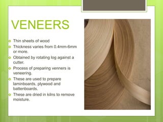 VENEERS
 Thin sheets of wood
 Thickness varies from 0.4mm-6mm
or more.
 Obtained by rotating log against a
cutter.
 Process of preparing venners is
veneering.
 These are used to prepare
laminboards, plywood and
battenboards.
 These are dried in kilns to remove
moisture.
 