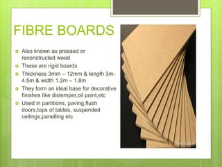 FIBRE BOARDS
 Also known as pressed or
reconstructed wood
 These are rigid boards
 Thickness 3mm – 12mm & length 3m-
4.5m & width 1.2m – 1.8m
 They form an ideal base for decorative
finishes like distemper,oil paint,etc
 Used in partitions, paving,flush
doors,tops of tables, suspended
ceilings,panelling etc
 