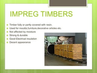 IMPREG TIMBERS
 Timber fully or partly covered with resin.
 Used for moulds,furniture,decorative articles etc.
 Not affected by moisture
 Strong & durable
 Good Electrical insulation
 Decent appearance
 