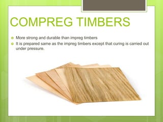 COMPREG TIMBERS
 More strong and durable than impreg timbers
 It is prepared same as the impreg timbers except that curing is carried out
under pressure.
 