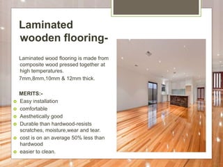 Laminated
wooden flooring-
Laminated wood flooring is made from
composite wood pressed together at
high temperatures.
7mm,8mm,10mm & 12mm thick.
MERITS:-
 Easy installation
 comfortable
 Aesthetically good
 Durable than hardwood-resists
scratches, moisture,wear and tear.
 cost is on an average 50% less than
hardwood
 easier to clean.
 
