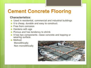 Characteristics:
 Used in residential, commercial and industrial buildings
 It is cheap, durable and easy to construct.
 Free from corrosion
 Hardens with age
 Porous and has tendency to shrink
 It has two components –base concrete and topping or
wearing surface.
 Method:
Monolithically
Non monolithically
 