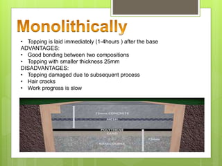 • Topping is laid immediately (1-4hours ) after the base
ADVANTAGES:
• Good bonding between two compositions
• Topping with smaller thickness 25mm
DISADVANTAGES:
• Topping damaged due to subsequent process
• Hair cracks
• Work progress is slow
 