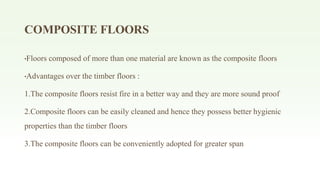 COMPOSITE FLOORS
•Floors composed of more than one material are known as the composite floors
•Advantages over the timber floors :
1.The composite floors resist fire in a better way and they are more sound proof
2.Composite floors can be easily cleaned and hence they possess better hygienic
properties than the timber floors
3.The composite floors can be conveniently adopted for greater span
 