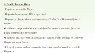 1. Double flagstone floors
▪Flagstones are used in 2 layers
▪If span is about 4m, only RSJ are provided
▪If span exceeds 4m, a framework consisting of Rolled Steel Beams and joists is
formed.
▪Steel beams are placed at a distance of about 3m centre to centre and joists are
placed at right angles to the beams
▪Flagstones of about 40mm thickness and of suitable widths are fixed on the lower
flanges and upper flanges
▪Filling of selected earth or concrete is done in the space between 2 layers of the
flagstones
 