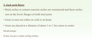3. Jack arch floors
• Brick arches or cement concrete arches are constructed and these arches
rest on the lower flanges of mild steel joists
• Joists in turn rest either on wall or on beam
• Joists are placed at a distance of about 1 to 1.5m centre to centre
Disadvantage:
It does not give a plain ceiling surface
 