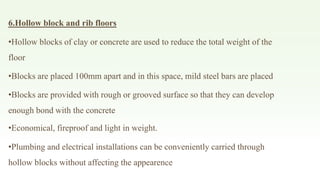 6.Hollow block and rib floors
•Hollow blocks of clay or concrete are used to reduce the total weight of the
floor
•Blocks are placed 100mm apart and in this space, mild steel bars are placed
•Blocks are provided with rough or grooved surface so that they can develop
enough bond with the concrete
•Economical, fireproof and light in weight.
•Plumbing and electrical installations can be conveniently carried through
hollow blocks without affecting the appearence
 
