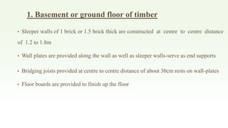1. Basement or ground floor of timber
• Sleeper walls of 1 brick or 1.5 brick thick are constructed at centre to centre distance
of 1.2 to 1.8m
• Wall plates are provided along the wall as well as sleeper walls-serve as end supports
• Bridging joists provided at centre to centre distance of about 30cm rests on wall-plates
• Floor boards are provided to finish up the floor
 