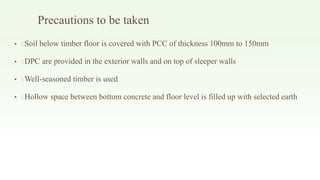 Precautions to be taken
• Soil below timber floor is covered with PCC of thickness 100mm to 150mm
• DPC are provided in the exterior walls and on top of sleeper walls
• Well-seasoned timber is used
• Hollow space between bottom concrete and floor level is filled up with selected earth
 