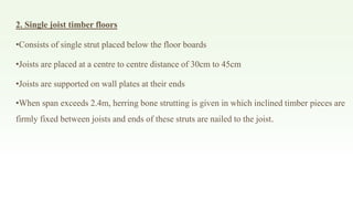 2. Single joist timber floors
•Consists of single strut placed below the floor boards
•Joists are placed at a centre to centre distance of 30cm to 45cm
•Joists are supported on wall plates at their ends
•When span exceeds 2.4m, herring bone strutting is given in which inclined timber pieces are
firmly fixed between joists and ends of these struts are nailed to the joist.
 