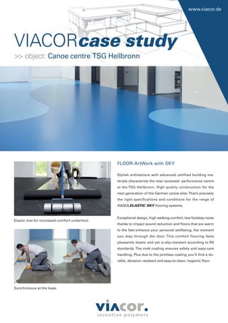 VIACORcase study
www.viacor.de
FLOOR-ArtWork with SKY
Stylish architecture with advanced certified building ma-
terials characterise the new canoeists’ performance centre
at the TSG Heilbronn. High quality construction for the
next generation of the German canoe elite.That’s precisely
the right specifications and conditions for the range of
VIASOLELASTIC SKY flooring systems.
Exceptional design, high walking comfort, low footstep noise
thanks to impact sound reduction and floors that are warm
to the feet enhance your personal wellbeing, the moment
you step through the door. This comfort flooring feels
pleasantly elastic and yet is slip-resistant according to R9
standards. The matt coating ensures safety and easy-care
handling. Plus due to the jointless coating you’ll find a du-
rable, abrasion resistant and easy-to-clean, hygienic floor.
Elastic mat for increased comfort underfoot.
Synchronous at the base.
>> object: Canoe centre TSG Heilbronn
 